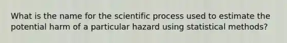 What is the name for the scientific process used to estimate the potential harm of a particular hazard using statistical methods?