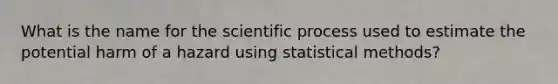 What is the name for the scientific process used to estimate the potential harm of a hazard using statistical methods?