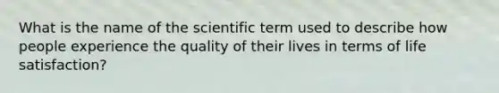 What is the name of the scientific term used to describe how people experience the quality of their lives in terms of life satisfaction?