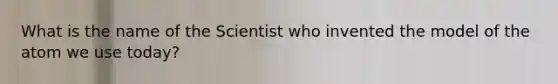 What is the name of the Scientist who invented the model of the atom we use today?