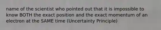 name of the scientist who pointed out that it is impossible to know BOTH the exact position and the exact momentum of an electron at the SAME time (Uncertainty Principle)