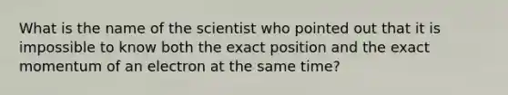 What is the name of the scientist who pointed out that it is impossible to know both the exact position and the exact momentum of an electron at the same time?