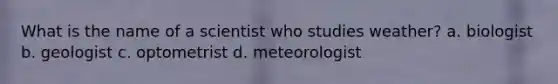 What is the name of a scientist who studies weather? a. biologist b. geologist c. optometrist d. meteorologist