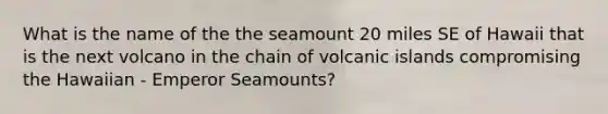 What is the name of the the seamount 20 miles SE of Hawaii that is the next volcano in the chain of volcanic islands compromising the Hawaiian - Emperor Seamounts?