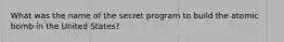 What was the name of the secret program to build the atomic bomb in the United States?