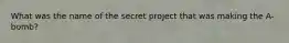 What was the name of the secret project that was making the A-bomb?