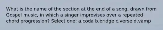 What is the name of the section at the end of a song, drawn from Gospel music, in which a singer improvises over a repeated chord progression? Select one: a.coda b.bridge c.verse d.vamp