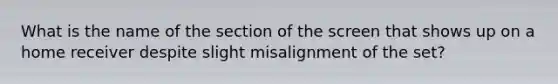 What is the name of the section of the screen that shows up on a home receiver despite slight misalignment of the set?