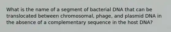 What is the name of a segment of bacterial DNA that can be translocated between chromosomal, phage, and plasmid DNA in the absence of a complementary sequence in the host DNA?