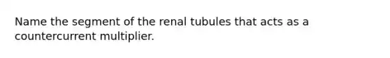 Name the segment of the renal tubules that acts as a countercurrent multiplier.