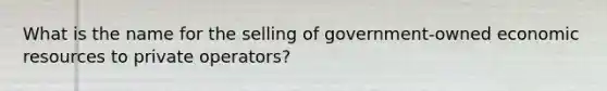 What is the name for the selling of​ government-owned economic resources to private​ operators?