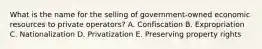 What is the name for the selling of​ government-owned economic resources to private​ operators? A. Confiscation B. Expropriation C. Nationalization D. Privatization E. Preserving property rights