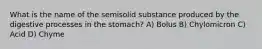 What is the name of the semisolid substance produced by the digestive processes in the stomach? A) Bolus B) Chylomicron C) Acid D) Chyme