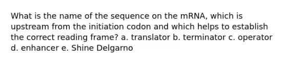 What is the name of the sequence on the mRNA, which is upstream from the initiation codon and which helps to establish the correct reading frame? a. translator b. terminator c. operator d. enhancer e. Shine Delgarno