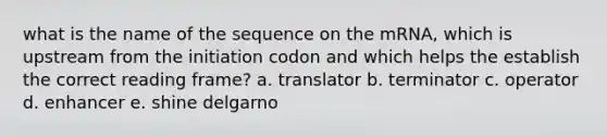 what is the name of the sequence on the mRNA, which is upstream from the initiation codon and which helps the establish the correct reading frame? a. translator b. terminator c. operator d. enhancer e. shine delgarno