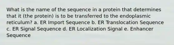 What is the name of the sequence in a protein that determines that it (the protein) is to be transferred to the endoplasmic reticulum? a. ER Import Sequence b. ER Translocation Sequence c. ER Signal Sequence d. ER Localization Signal e. Enhancer Sequence