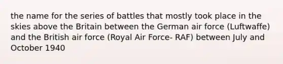 the name for the series of battles that mostly took place in the skies above the Britain between the German air force (Luftwaffe) and the British air force (Royal Air Force- RAF) between July and October 1940