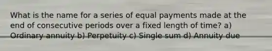 What is the name for a series of equal payments made at the end of consecutive periods over a fixed length of time? a) Ordinary annuity b) Perpetuity c) Single sum d) Annuity due