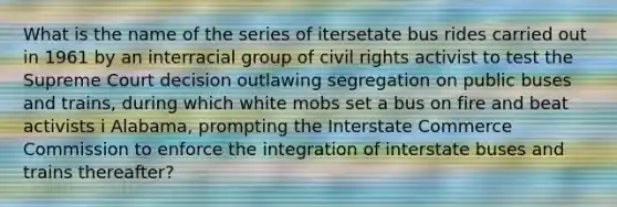 What is the name of the series of itersetate bus rides carried out in 1961 by an interracial group of <a href='https://www.questionai.com/knowledge/kkdJLQddfe-civil-rights' class='anchor-knowledge'>civil rights</a> activist to test the Supreme Court decision outlawing segregation on public buses and trains, during which white mobs set a bus on fire and beat activists i Alabama, prompting the Interstate Commerce Commission to enforce the integration of interstate buses and trains thereafter?