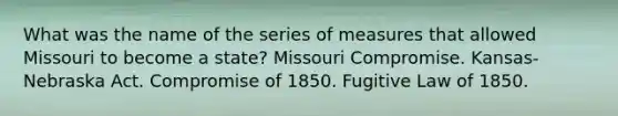 What was the name of the series of measures that allowed Missouri to become a state? Missouri Compromise. Kansas-Nebraska Act. Compromise of 1850. Fugitive Law of 1850.