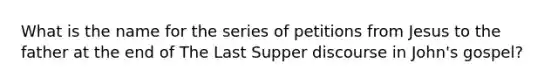 What is the name for the series of petitions from Jesus to the father at the end of The Last Supper discourse in John's gospel?