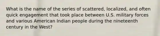 What is the name of the series of scattered, localized, and often quick engagement that took place between U.S. military forces and various American Indian people during the nineteenth century in the West?