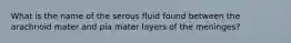 What is the name of the serous fluid found between the arachnoid mater and pia mater layers of the meninges?