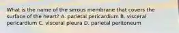 What is the name of the serous membrane that covers the surface of the heart? A. parietal pericardium B. visceral pericardium C. visceral pleura D. parietal peritoneum