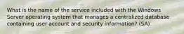 What is the name of the service included with the Windows Server operating system that manages a centralized database containing user account and security information? (SA)