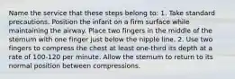 Name the service that these steps belong to: 1. Take standard precautions. Position the infant on a firm surface while maintaining the airway. Place two fingers in the middle of the sternum with one finger just below the nipple line. 2. Use two fingers to compress the chest at least one-third its depth at a rate of 100-120 per minute. Allow the sternum to return to its normal position between compressions.