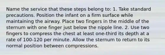 Name the service that these steps belong to: 1. Take standard precautions. Position the infant on a firm surface while maintaining the airway. Place two fingers in the middle of the sternum with one finger just below the nipple line. 2. Use two fingers to compress the chest at least one-third its depth at a rate of 100-120 per minute. Allow the sternum to return to its normal position between compressions.