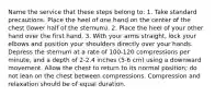 Name the service that these steps belong to: 1. Take standard precautions. Place the heel of one hand on the center of the chest (lower half of the sternum). 2. Place the heel of your other hand over the first hand. 3. With your arms straight, lock your elbows and position your shoulders directly over your hands. Depress the sternum at a rate of 100-120 compressions per minute, and a depth of 2-2.4 inches (5-6 cm) using a downward movement. Allow the chest to return to its normal position; do not lean on the chest between compressions. Compression and relaxation should be of equal duration.