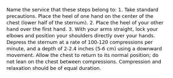 Name the service that these steps belong to: 1. Take standard precautions. Place the heel of one hand on the center of the chest (lower half of the sternum). 2. Place the heel of your other hand over the first hand. 3. With your arms straight, lock your elbows and position your shoulders directly over your hands. Depress the sternum at a rate of 100-120 compressions per minute, and a depth of 2-2.4 inches (5-6 cm) using a downward movement. Allow the chest to return to its normal position; do not lean on the chest between compressions. Compression and relaxation should be of equal duration.