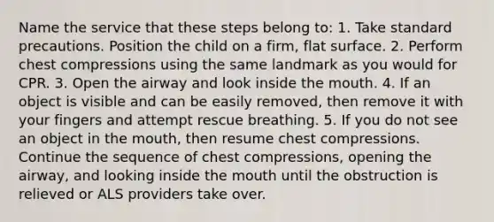 Name the service that these steps belong to: 1. Take standard precautions. Position the child on a firm, flat surface. 2. Perform chest compressions using the same landmark as you would for CPR. 3. Open the airway and look inside the mouth. 4. If an object is visible and can be easily removed, then remove it with your fingers and attempt rescue breathing. 5. If you do not see an object in the mouth, then resume chest compressions. Continue the sequence of chest compressions, opening the airway, and looking inside the mouth until the obstruction is relieved or ALS providers take over.