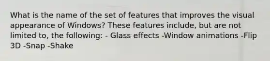 What is the name of the set of features that improves the visual appearance of Windows? These features include, but are not limited to, the following: - Glass effects -Window animations -Flip 3D -Snap -Shake