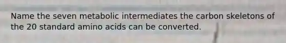Name the seven metabolic intermediates the carbon skeletons of the 20 standard amino acids can be converted.