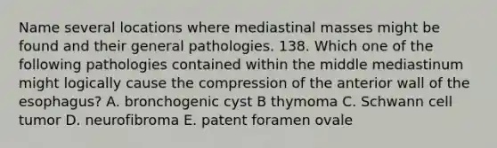 Name several locations where mediastinal masses might be found and their general pathologies. 138. Which one of the following pathologies contained within the middle mediastinum might logically cause the compression of the anterior wall of the esophagus? A. bronchogenic cyst B thymoma C. Schwann cell tumor D. neurofibroma E. patent foramen ovale