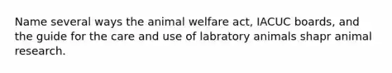 Name several ways the animal welfare act, IACUC boards, and the guide for the care and use of labratory animals shapr animal research.