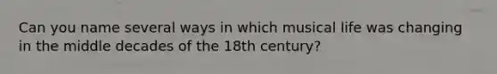 Can you name several ways in which musical life was changing in the middle decades of the 18th century?