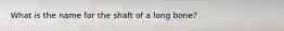 What is the name for the shaft of a long bone?