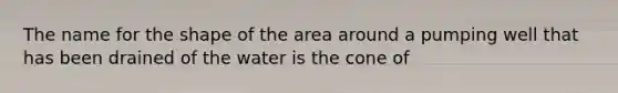 The name for the shape of the area around a pumping well that has been drained of the water is the cone of