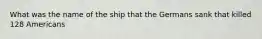 What was the name of the ship that the Germans sank that killed 128 Americans