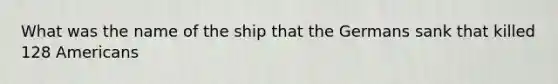 What was the name of the ship that the Germans sank that killed 128 Americans