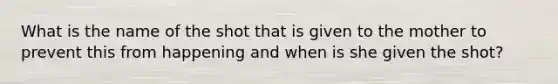 What is the name of the shot that is given to the mother to prevent this from happening and when is she given the shot?