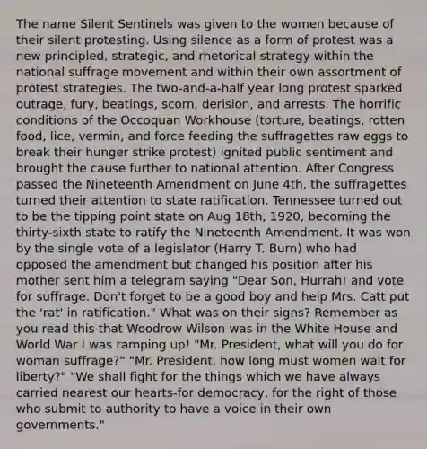 The name Silent Sentinels was given to the women because of their silent protesting. Using silence as a form of protest was a new principled, strategic, and rhetorical strategy within the national suffrage movement and within their own assortment of protest strategies. The two-and-a-half year long protest sparked outrage, fury, beatings, scorn, derision, and arrests. The horrific conditions of the Occoquan Workhouse (torture, beatings, rotten food, lice, vermin, and force feeding the suffragettes raw eggs to break their hunger strike protest) ignited public sentiment and brought the cause further to national attention. After Congress passed the Nineteenth Amendment on June 4th, the suffragettes turned their attention to state ratification. Tennessee turned out to be the tipping point state on Aug 18th, 1920, becoming the thirty-sixth state to ratify the Nineteenth Amendment. It was won by the single vote of a legislator (Harry T. Burn) who had opposed the amendment but changed his position after his mother sent him a telegram saying "Dear Son, Hurrah! and vote for suffrage. Don't forget to be a good boy and help Mrs. Catt put the 'rat' in ratification." What was on their signs? Remember as you read this that Woodrow Wilson was in the White House and World War I was ramping up! "Mr. President, what will you do for woman suffrage?" "Mr. President, how long must women wait for liberty?" "We shall fight for the things which we have always carried nearest our hearts-for democracy, for the right of those who submit to authority to have a voice in their own governments."