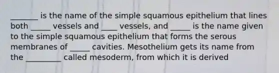 _______ is the name of the simple squamous epithelium that lines both _____ vessels and ____ vessels, and _____ is the name given to the simple squamous epithelium that forms the serous membranes of _____ cavities. Mesothelium gets its name from the _________ called mesoderm, from which it is derived