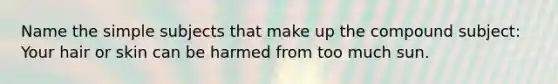 Name the simple subjects that make up the compound subject: Your hair or skin can be harmed from too much sun.