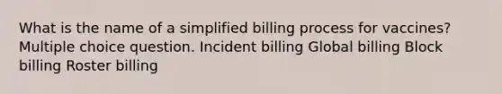 What is the name of a simplified billing process for vaccines? Multiple choice question. Incident billing Global billing Block billing Roster billing