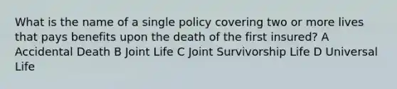 What is the name of a single policy covering two or more lives that pays benefits upon the death of the first insured? A Accidental Death B Joint Life C Joint Survivorship Life D Universal Life