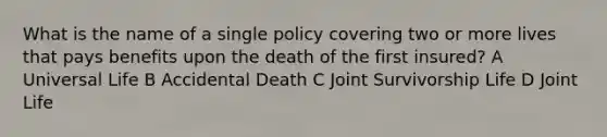 What is the name of a single policy covering two or more lives that pays benefits upon the death of the first insured? A Universal Life B Accidental Death C Joint Survivorship Life D Joint Life